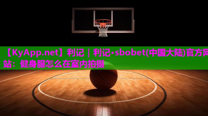 利记｜利记·sbobet(中国大陆)官方网站：健身服怎么在室内拍摄